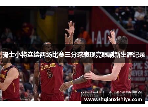 骑士小将连续两场比赛三分球表现亮眼刷新生涯纪录