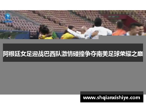 阿根廷女足迎战巴西队激情碰撞争夺南美足球荣耀之巅